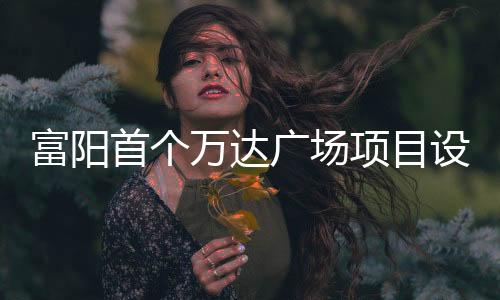 富陽首個萬達廣場項目設計方案亮相 商業面積不小于8萬㎡