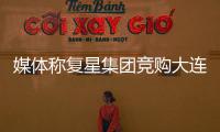 媒體稱復(fù)星集團(tuán)競(jìng)購(gòu)大連實(shí)德資產(chǎn)