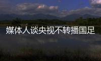 媒體人談央視不轉播國足18強賽首戰：據悉和亞足聯沒談攏版權費