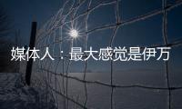 媒體人：最大感覺是伊萬敢于冒險，國足堅持進攻的方向沒有變