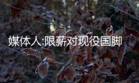 媒體人:限薪對現役國腳影響微乎其微 他們收入積累上億都有