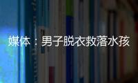 媒體：男子脫衣救落水孩童并非磨蹭，專業施救獲贊