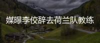 媒曝李佼辭去荷蘭隊教練職務 決定回國陪伴家人