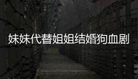 妹妹代替姐姐結婚狗血劇情 結局亮瞎眼！