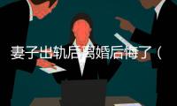 妻子出軌后離婚后悔了（老婆出軌后離婚又后悔）