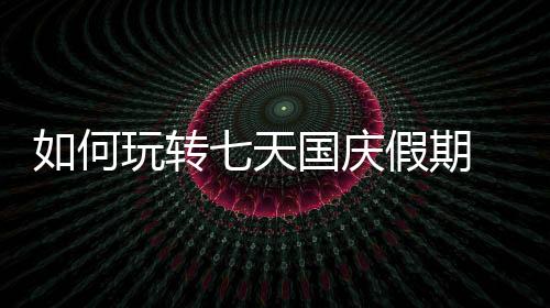 如何玩轉七天國慶假期 最全攻略來了