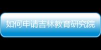 如何申請吉林教育研究院辦理流程