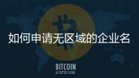 如何申請無區(qū)域的企業(yè)名稱 企業(yè)名稱不帶地域如何操作