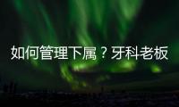 如何管理下屬？牙科老板區別對待，才能有的放矢