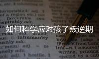 如何科學(xué)應(yīng)對(duì)孩子叛逆期，讓家庭和諧共處