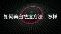 如何美白祛痘方法，怎樣美白祛痘美白祛痘的小偏方