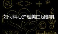 如何精心護理美白足部肌膚，讓你足下生蓮