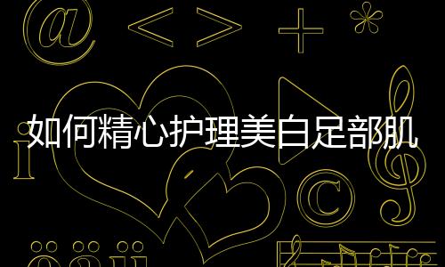 如何精心護(hù)理美白足部肌膚，讓你足下生蓮