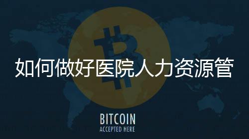 如何做好醫院人力資源管理中的工作分析？