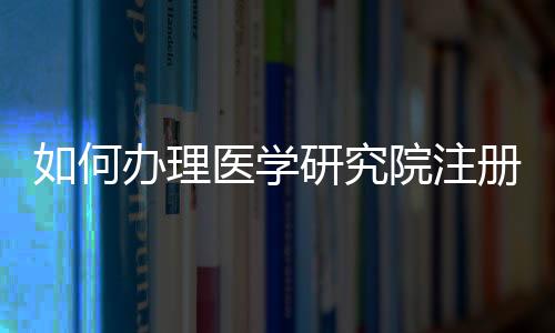 如何辦理醫(yī)學(xué)研究院注冊
