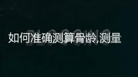 如何準確測算骨齡,測量骨齡的科學方法和步驟