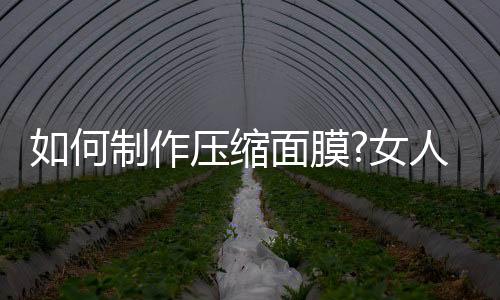 如何制作壓縮面膜?女人如何自己的皮膚更好?