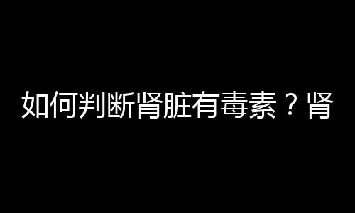 如何判斷腎臟有毒素？腎臟排毒的方法有哪些？