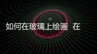 如何在玻璃上繪畫  在玻璃上畫畫應該用什么顏料,行業資訊