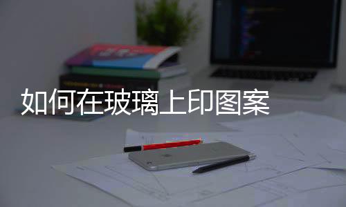 如何在玻璃上印圖案  什么叫強化玻璃,行業資訊
