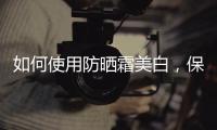 如何使用防曬霜美白，保養(yǎng)肌膚的進階技巧
