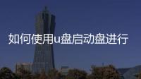 如何使用u盤啟動盤進(jìn)行裝機(jī)操作，如何使用U盤啟動盤進(jìn)行裝機(jī)
