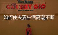 如何使夫妻生活高潮不斷增加愛愛情趣的技巧方法