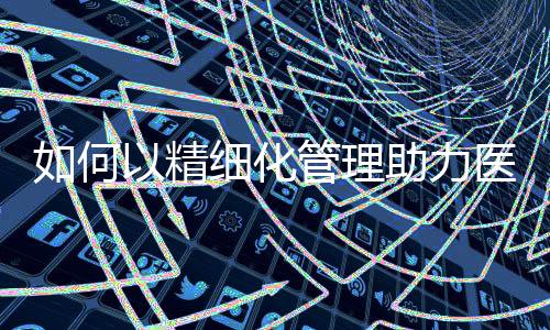 如何以精細化管理助力醫院后勤降本增效