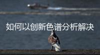 如何以創(chuàng)新色譜分析解決方案引領實驗室高效運作？