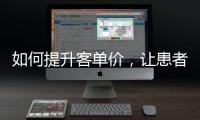如何提升客單價，讓患者認可你的中高端價位？