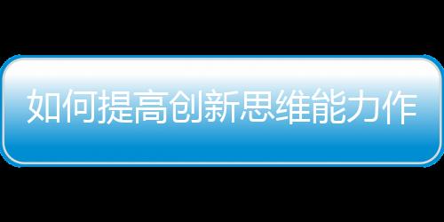 如何提高創新思維能力作文（如何提高創新思維能力）
