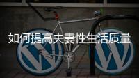 如何提高夫妻性生活質量，性生活頻率對夫妻關系的影響分析