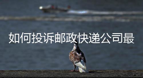 如何投訴郵政快遞公司最有效的方法，如何投訴郵政快遞