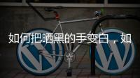 如何把曬黑的手變白，如何把曬黑