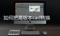如何把高版本cad轉(zhuǎn)換成低版本（如何將高版本cad轉(zhuǎn)換成低版本）