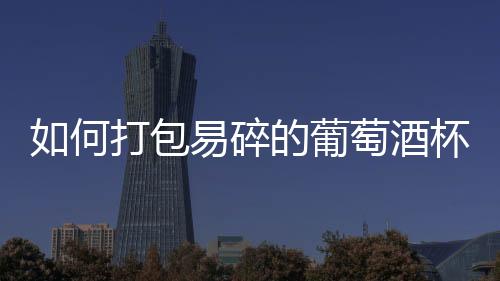 如何打包易碎的葡萄酒杯？