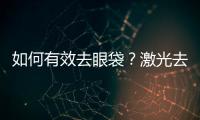 如何有效去眼袋？激光去眼袋手術的優勢？