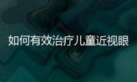如何有效治療兒童近視眼,兒童近視眼的防治方法和常見誤區(qū)