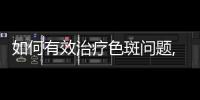 如何有效治療色斑問題,了解不同色斑類型及治療方法