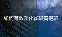 如何有效淡化雀斑黃褐斑（美白祛斑的方法與技巧）