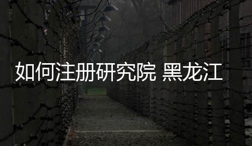 如何注冊研究院 黑龍江研究院申請要求