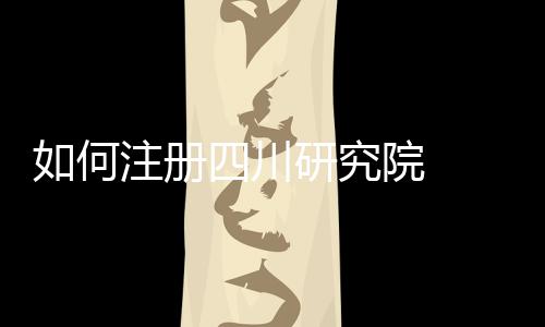 如何注冊(cè)四川研究院  注冊(cè)四川研究院需要的材料