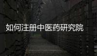 如何注冊中醫藥研究院 醫學研究院申請條件
