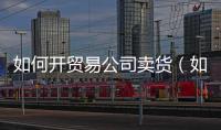 如何開貿(mào)易公司賣貨（如何開貿(mào)易公司）