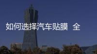 如何選擇汽車貼膜  全車汽車貼膜有什么好處,行業資訊