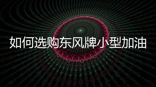 如何選購東風牌小型加油車？專汽家園