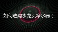 如何選購水龍頭凈水器（如何選購水龍頭）