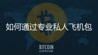 如何通過專業(yè)私人飛機包機服務實現(xiàn)高效出行？