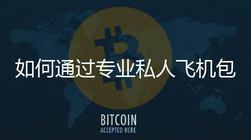 如何通過專業(yè)私人飛機(jī)包機(jī)服務(wù)實(shí)現(xiàn)高效出行？