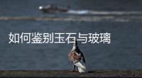 如何鑒別玉石與玻璃  怎樣制作琉璃,行業(yè)資訊